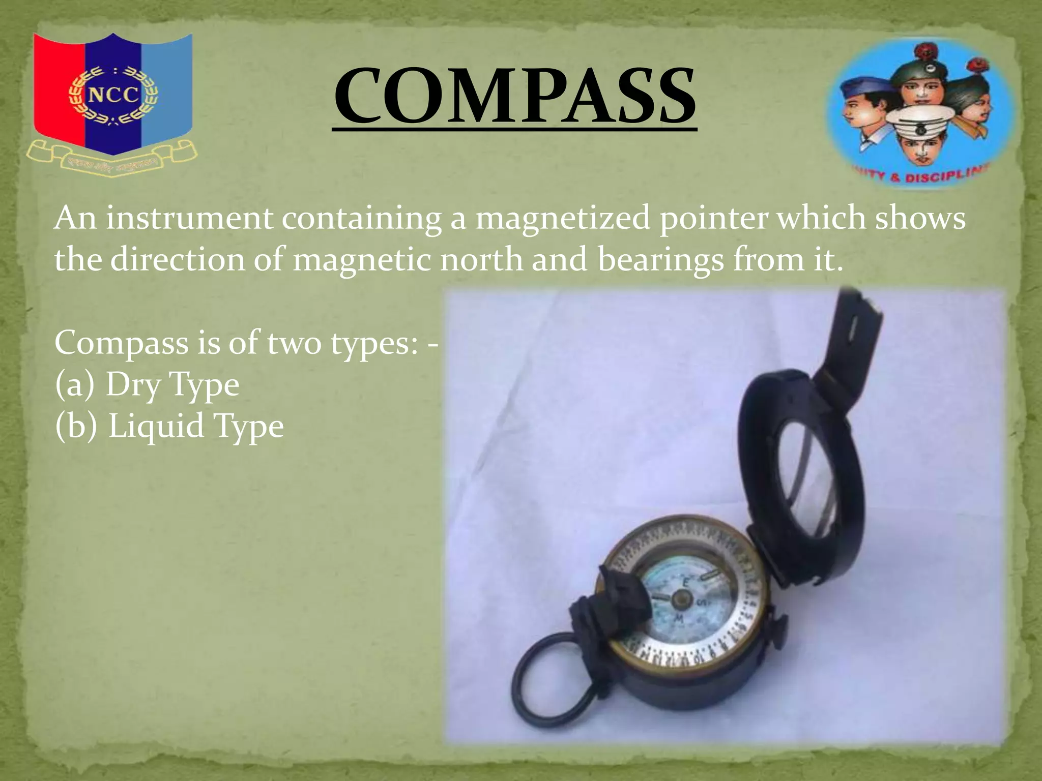COMPASS
An instrument containing a magnetized pointer which shows
the direction of magnetic north and bearings from it.
Compass is of two types: -
(a) Dry Type
(b) Liquid Type
 