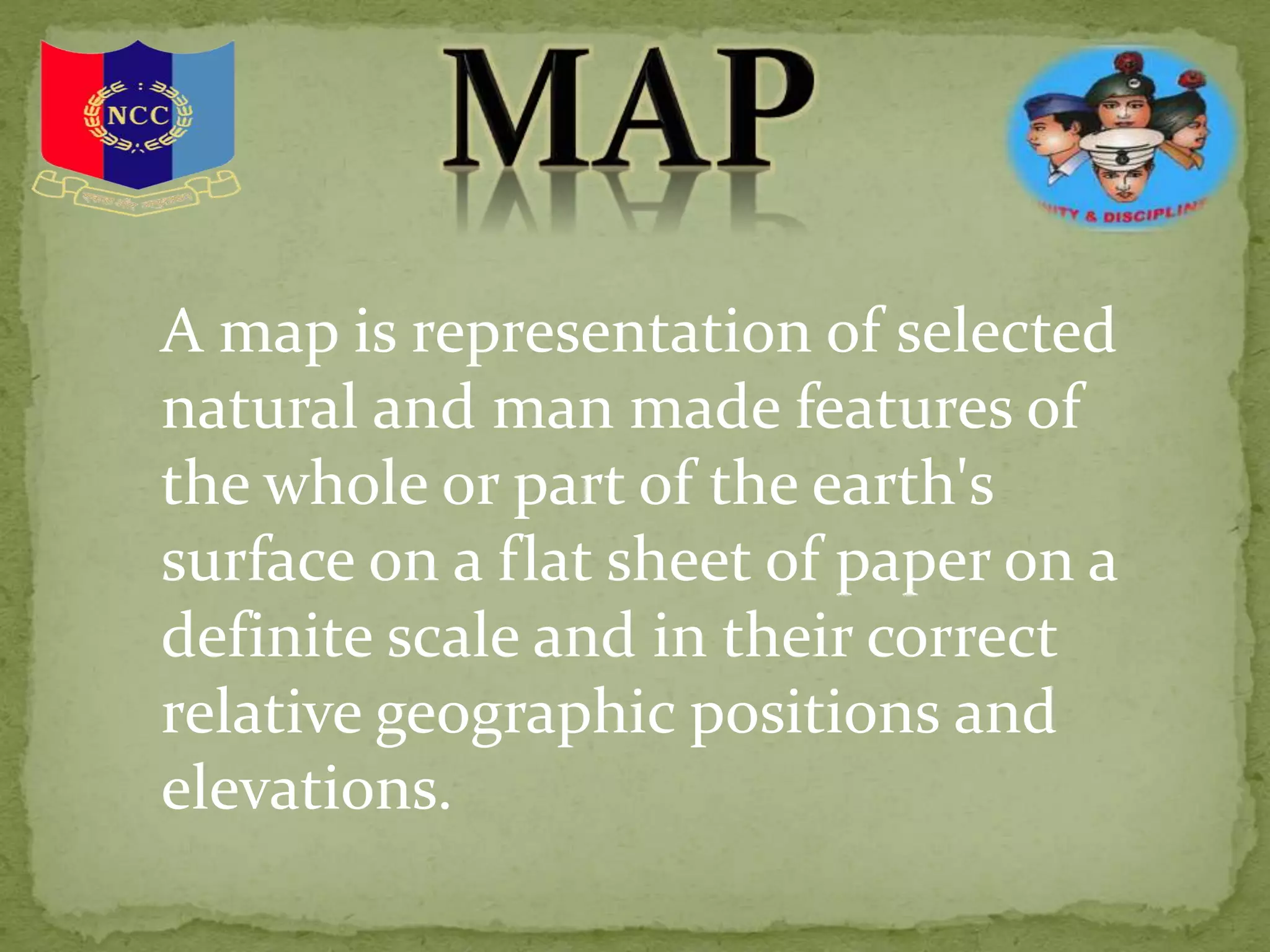 A map is representation of selected
natural and man made features of
the whole or part of the earth's
surface on a flat sheet of paper on a
definite scale and in their correct
relative geographic positions and
elevations.
 