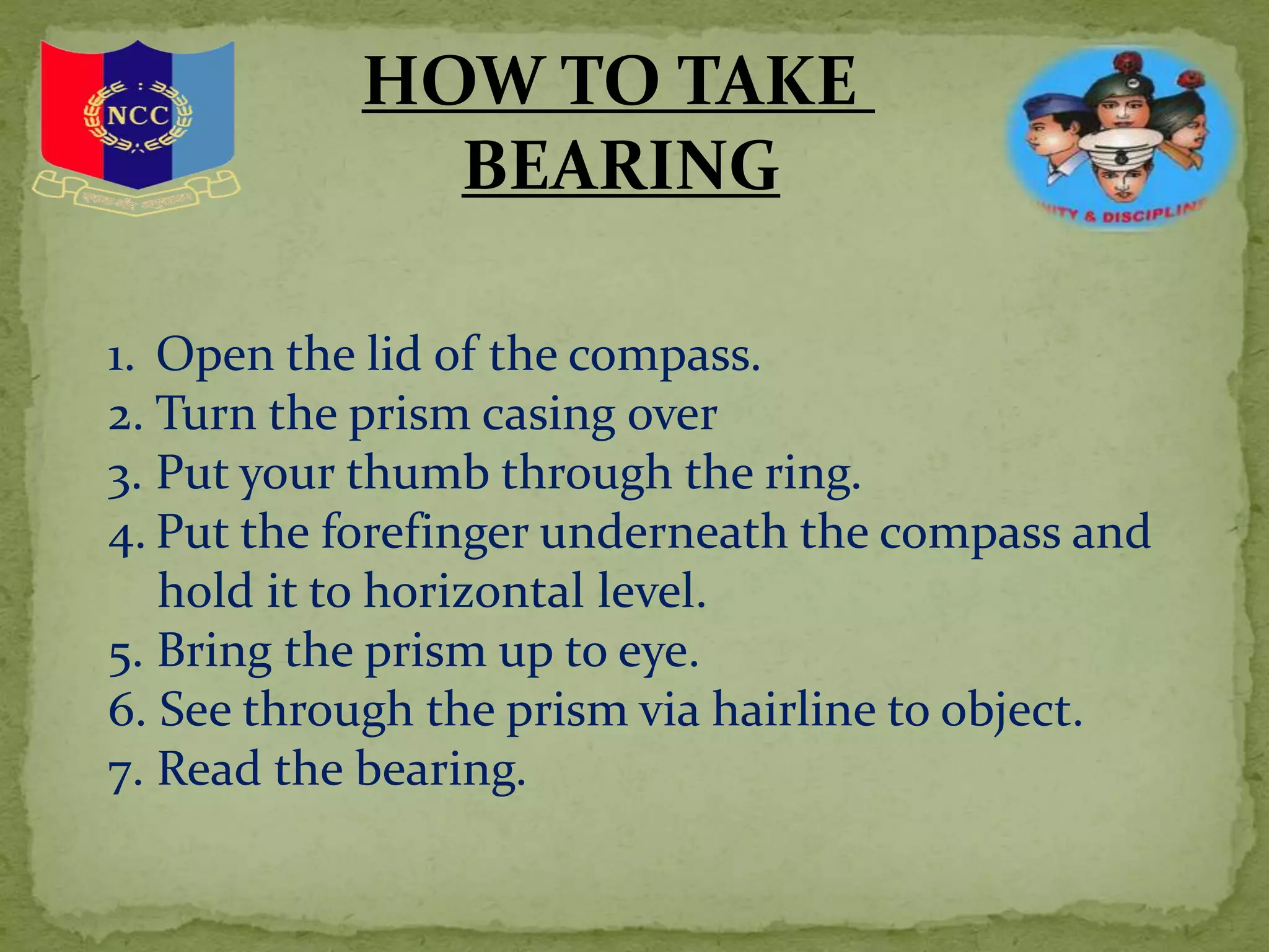 HOW TO TAKE
BEARING
1. Open the lid of the compass.
2. Turn the prism casing over
3. Put your thumb through the ring.
4. Put the forefinger underneath the compass and
hold it to horizontal level.
5. Bring the prism up to eye.
6. See through the prism via hairline to object.
7. Read the bearing.
 