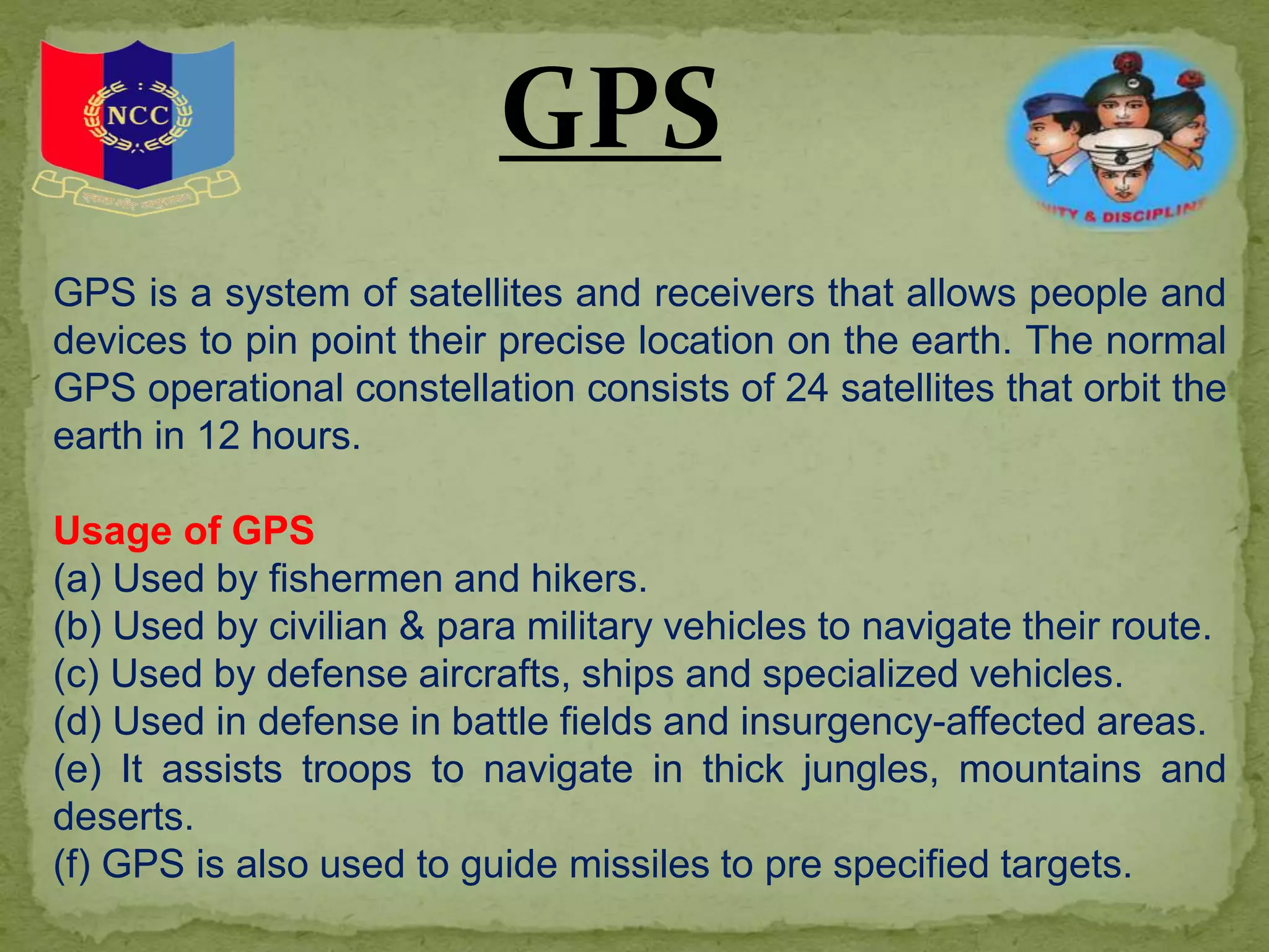 GPS is a system of satellites and receivers that allows people and
devices to pin point their precise location on the earth. The normal
GPS operational constellation consists of 24 satellites that orbit the
earth in 12 hours.
Usage of GPS
(a) Used by fishermen and hikers.
(b) Used by civilian & para military vehicles to navigate their route.
(c) Used by defense aircrafts, ships and specialized vehicles.
(d) Used in defense in battle fields and insurgency-affected areas.
(e) It assists troops to navigate in thick jungles, mountains and
deserts.
(f) GPS is also used to guide missiles to pre specified targets.
GPS
 