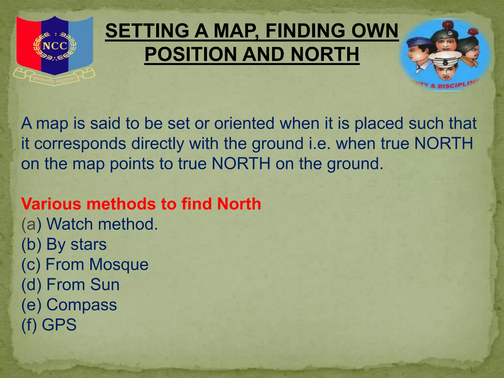 SETTING A MAP, FINDING OWN
POSITION AND NORTH
A map is said to be set or oriented when it is placed such that
it corresponds directly with the ground i.e. when true NORTH
on the map points to true NORTH on the ground.
Various methods to find North
(a) Watch method.
(b) By stars
(c) From Mosque
(d) From Sun
(e) Compass
(f) GPS
 