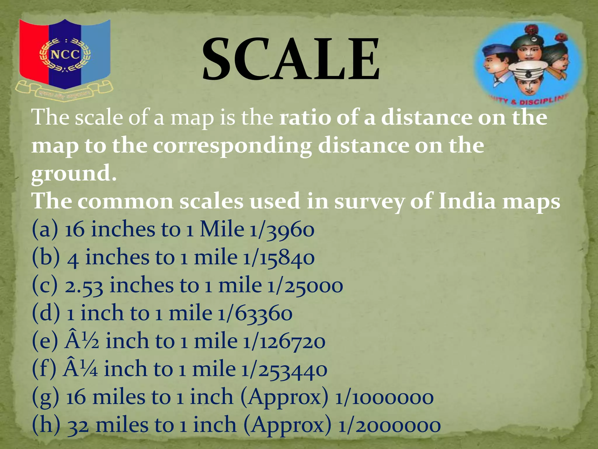 SCALE
The scale of a map is the ratio of a distance on the
map to the corresponding distance on the
ground.
The common scales used in survey of India maps
(a) 16 inches to 1 Mile 1/3960
(b) 4 inches to 1 mile 1/15840
(c) 2.53 inches to 1 mile 1/25000
(d) 1 inch to 1 mile 1/63360
(e) Â½ inch to 1 mile 1/126720
(f) Â¼ inch to 1 mile 1/253440
(g) 16 miles to 1 inch (Approx) 1/1000000
(h) 32 miles to 1 inch (Approx) 1/2000000
 