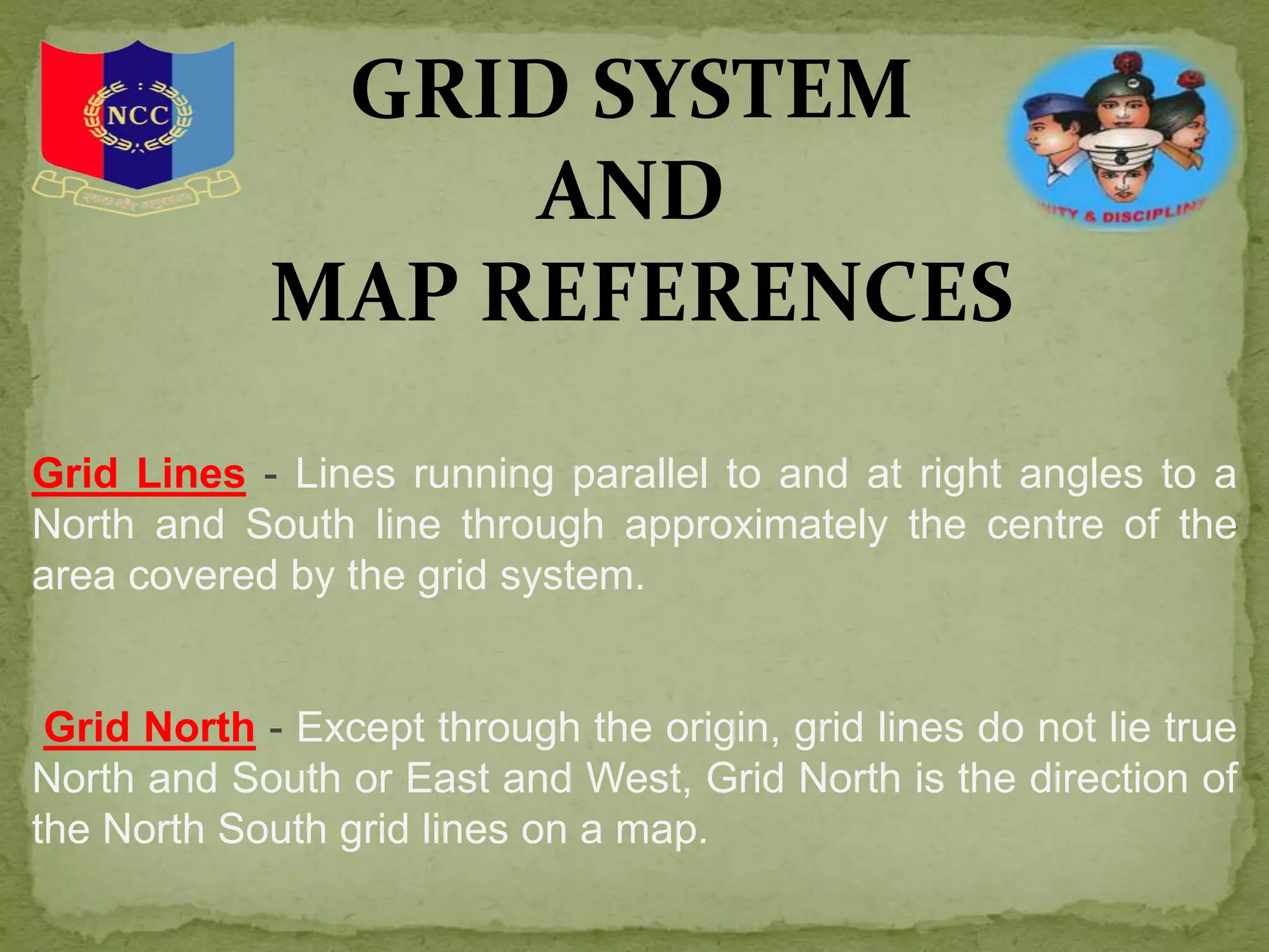 GRID SYSTEM
AND
MAP REFERENCES
Grid Lines - Lines running parallel to and at right angles to a
North and South line through approximately the centre of the
area covered by the grid system.
Grid North - Except through the origin, grid lines do not lie true
North and South or East and West, Grid North is the direction of
the North South grid lines on a map.
 
