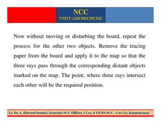 Now without moving or disturbing the board, repeat the
process for the other two objects. Remove the tracing
paper from the board and apply it to the map so that the
three rays pass through the corresponding distant objects
marked on the map. The point, where three rays intersect
each other will be the required position.
NCC
UNITY AND DISCIPLINE
Lt. Dr. A. Edward Samuel, Associate NCC Officer, 1 Coy, 8 TN BN NCC, GAC(A), Kumbakonam
 