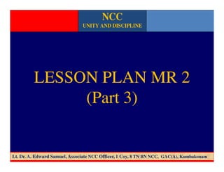 LESSON PLAN MR 2
(Part 3)
NCC
UNITY AND DISCIPLINE
Lt. Dr. A. Edward Samuel, Associate NCC Officer, 1 Coy, 8 TN BN NCC, GAC(A), Kumbakonam
 