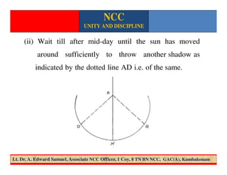 (ii) Wait till after mid-day until the sun has moved
around sufficiently to throw another shadow as
indicated by the dotted line AD i.e. of the same.
NCC
UNITY AND DISCIPLINE
Lt. Dr. A. Edward Samuel, Associate NCC Officer, 1 Coy, 8 TN BN NCC, GAC(A), Kumbakonam
 