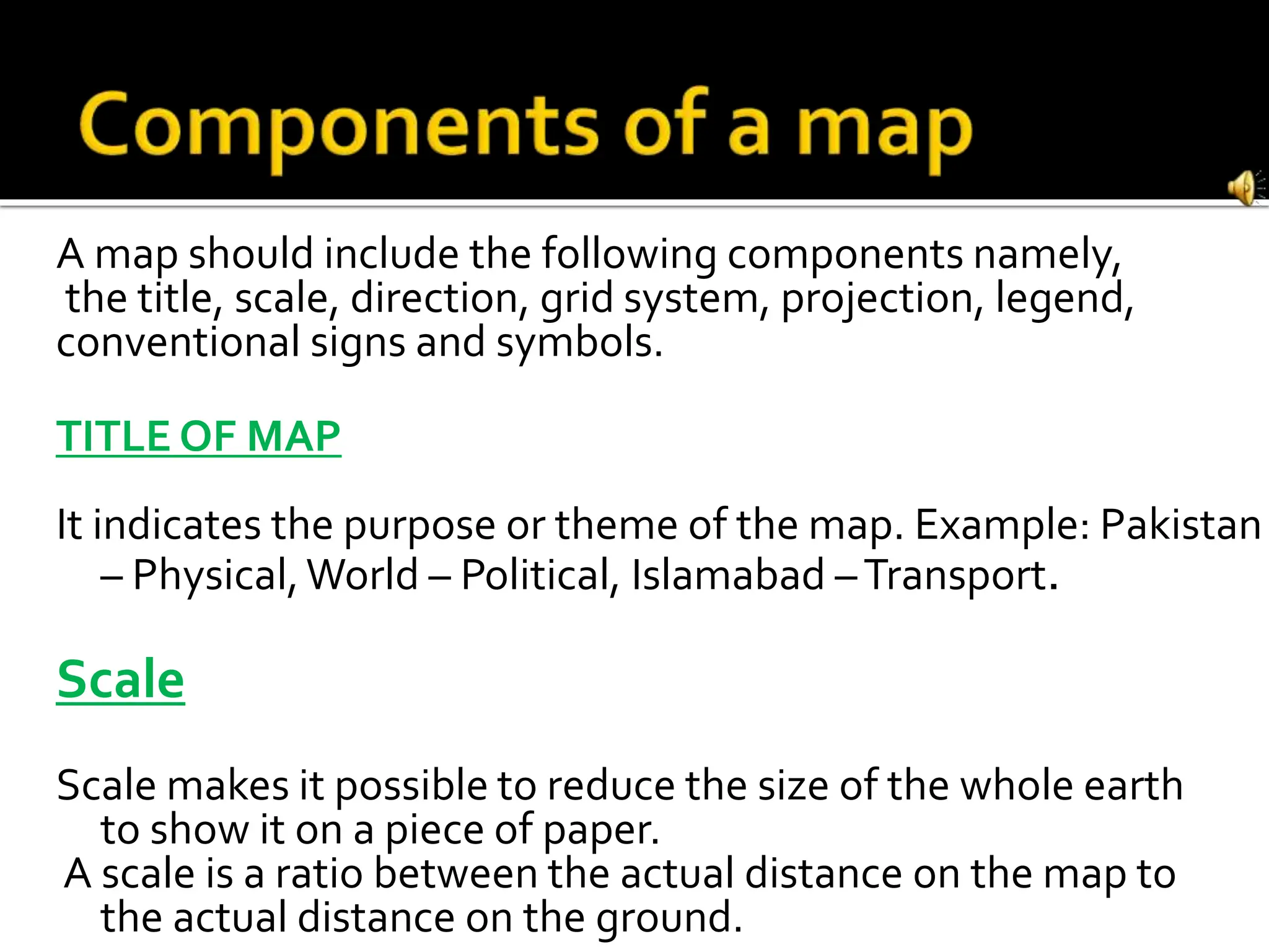 A map should include the following components namely,
the title, scale, direction, grid system, projection, legend,
conventional signs and symbols.
TITLE OF MAP
It indicates the purpose or theme of the map. Example: Pakistan
– Physical,World – Political, Islamabad –Transport.
Scale
Scale makes it possible to reduce the size of the whole earth
to show it on a piece of paper.
A scale is a ratio between the actual distance on the map to
the actual distance on the ground.
 