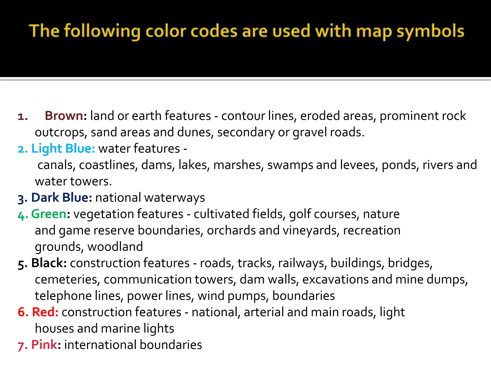 1. Brown: land or earth features - contour lines, eroded areas, prominent rock
outcrops, sand areas and dunes, secondary or gravel roads.
2. Light Blue: water features -
canals, coastlines, dams, lakes, marshes, swamps and levees, ponds, rivers and
water towers.
3. Dark Blue: national waterways
4. Green: vegetation features - cultivated fields, golf courses, nature
and game reserve boundaries, orchards and vineyards, recreation
grounds, woodland
5. Black: construction features - roads, tracks, railways, buildings, bridges,
cemeteries, communication towers, dam walls, excavations and mine dumps,
telephone lines, power lines, wind pumps, boundaries
6. Red: construction features - national, arterial and main roads, light
houses and marine lights
7. Pink: international boundaries
 