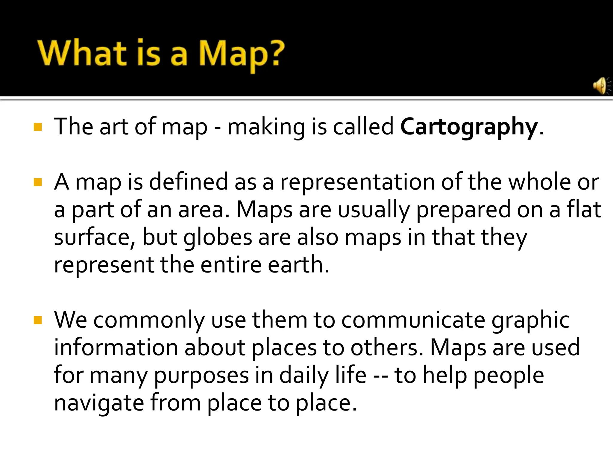  The art of map - making is called Cartography.
 A map is defined as a representation of the whole or
a part of an area. Maps are usually prepared on a flat
surface, but globes are also maps in that they
represent the entire earth.
 We commonly use them to communicate graphic
information about places to others. Maps are used
for many purposes in daily life -- to help people
navigate from place to place.
 