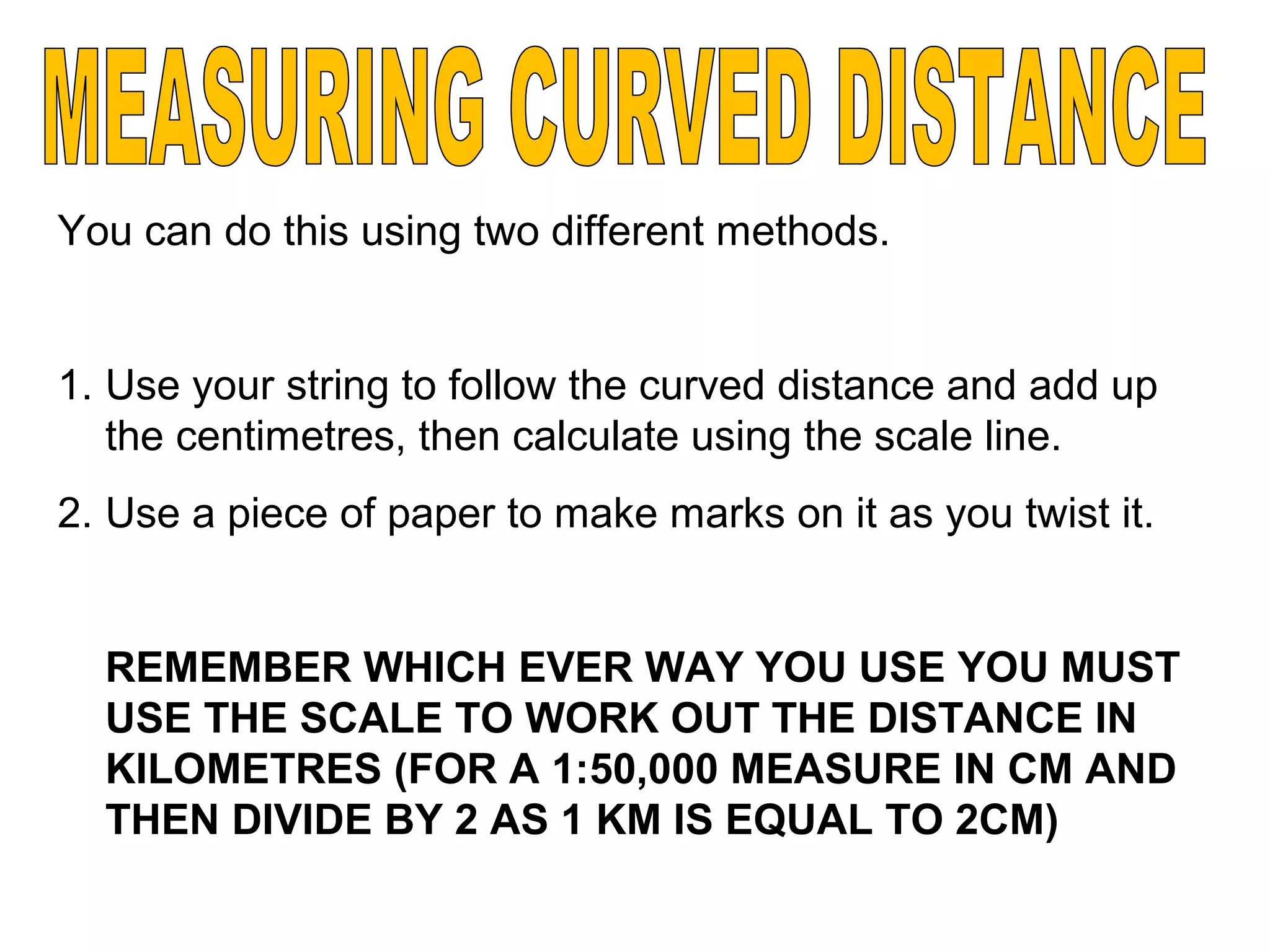 You can do this using two different methods.
1. Use your string to follow the curved distance and add up
the centimetres, then calculate using the scale line.
2. Use a piece of paper to make marks on it as you twist it.
REMEMBER WHICH EVER WAY YOU USE YOU MUST
USE THE SCALE TO WORK OUT THE DISTANCE IN
KILOMETRES (FOR A 1:50,000 MEASURE IN CM AND
THEN DIVIDE BY 2 AS 1 KM IS EQUAL TO 2CM)
 