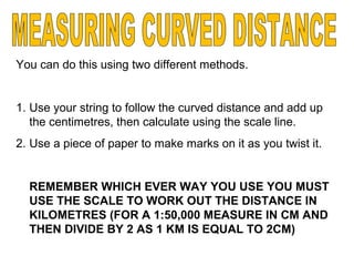 You can do this using two different methods.
1. Use your string to follow the curved distance and add up
the centimetres, then calculate using the scale line.
2. Use a piece of paper to make marks on it as you twist it.
REMEMBER WHICH EVER WAY YOU USE YOU MUST
USE THE SCALE TO WORK OUT THE DISTANCE IN
KILOMETRES (FOR A 1:50,000 MEASURE IN CM AND
THEN DIVIDE BY 2 AS 1 KM IS EQUAL TO 2CM)