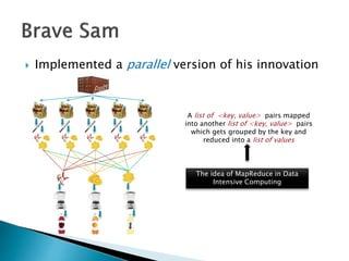  Implemented a parallel version of his innovation
The idea of MapReduce in Data
Intensive Computing
A list of <key, value> pairs mapped
into another list of <key, value> pairs
which gets grouped by the key and
reduced into a list of values
 