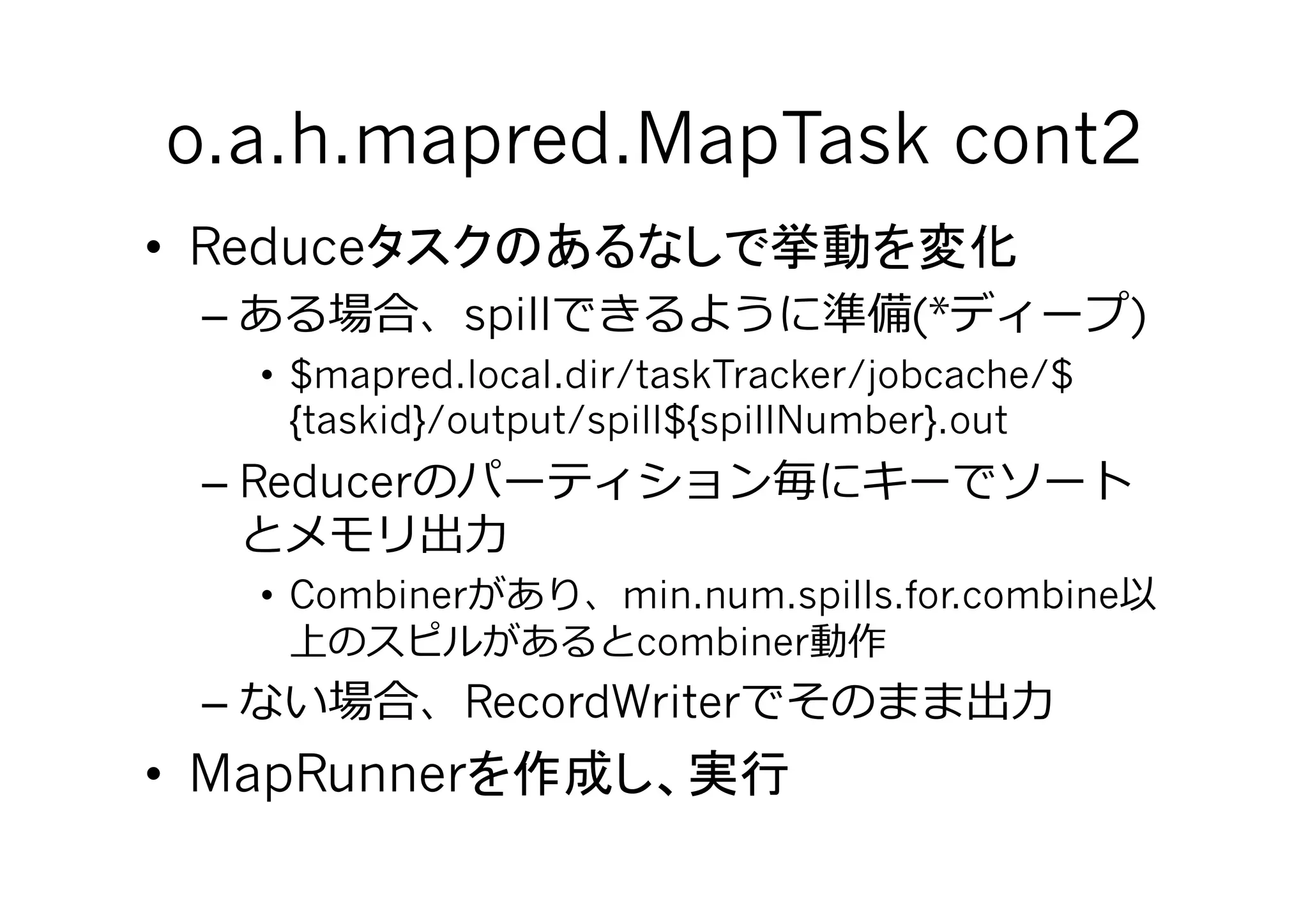o.a.h.mapred.MapTask cont2	
•  Reduce
  –              spill                   (*            )
       •  $mapred.local.dir/taskTracker/jobcache/$
          {taskid}/output/spill${spillNumber}.out
  – Reducer
                 ⼒力力
       •  Combiner        min.num.spills.for.combine
                          combiner
  –              RecordWriter                 ⼒力力
•  MapRunner
 