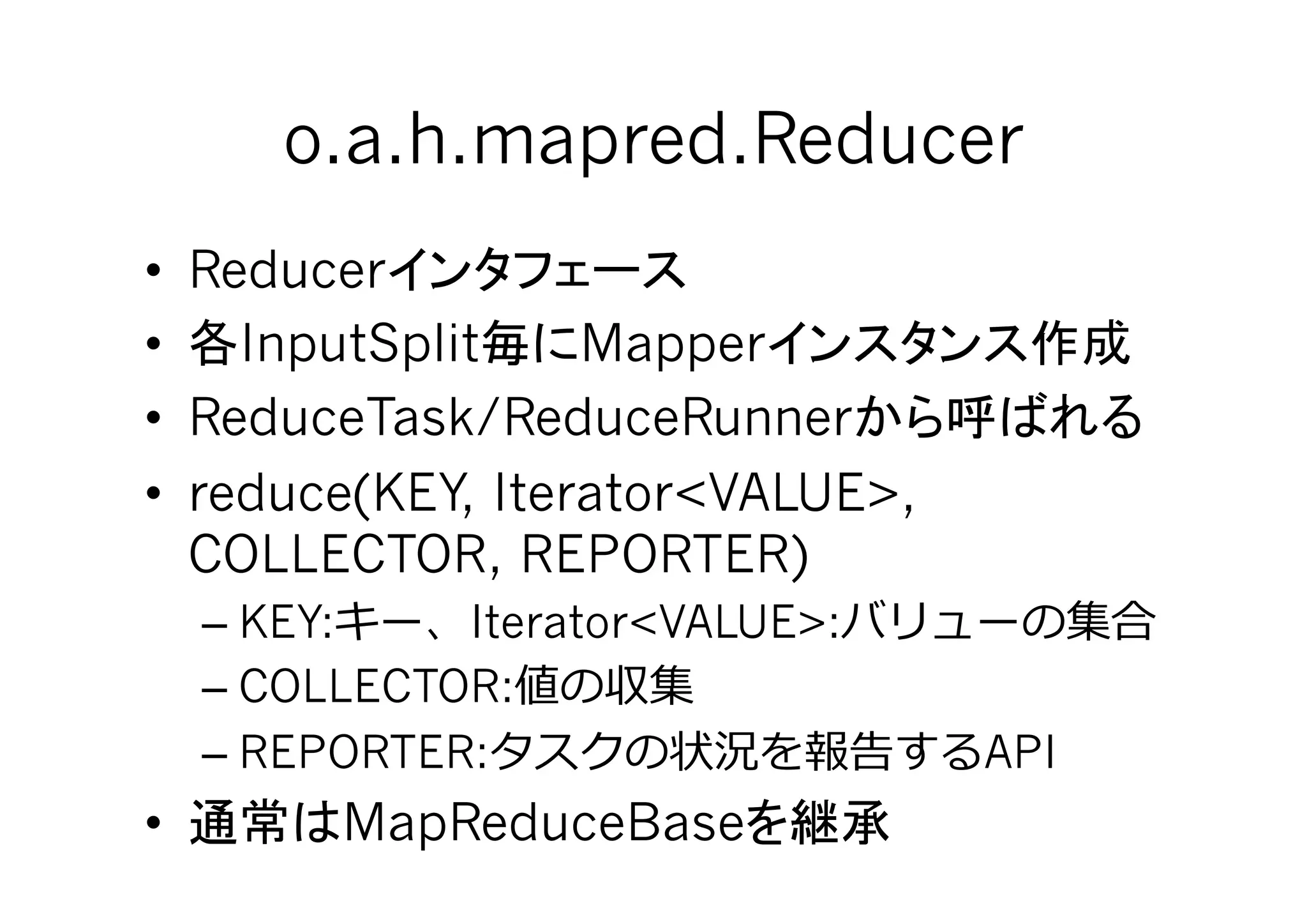 o.a.h.mapred.Reducer	
•  Reducer
•  InputSplit      Mapper
•  ReduceTask/ReduceRunner
•  reduce(KEY, Iterator<VALUE>,
   COLLECTOR, REPORTER)
     – KEY:    Iterator<VALUE>:
     – COLLECTOR:
     – REPORTER:                       API
•         MapReduceBase           	
 