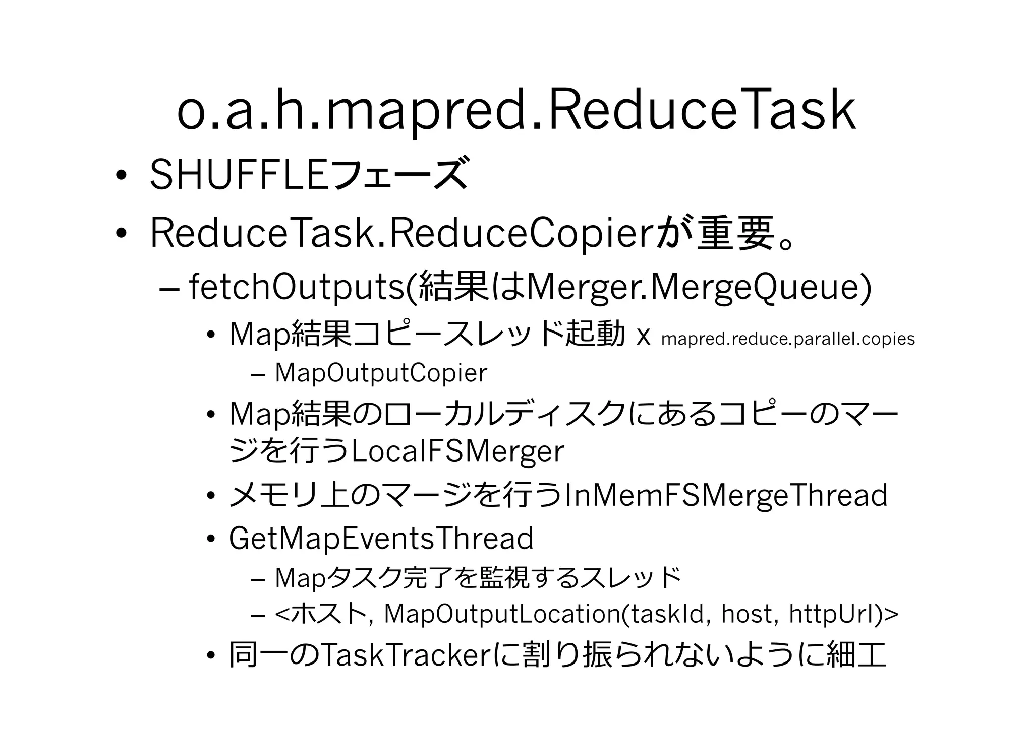 o.a.h.mapred.ReduceTask	
•  SHUFFLE
•  ReduceTask.ReduceCopier
  – fetchOutputs(            Merger.MergeQueue)
    •  Map                            x   mapred.reduce.parallel.copies

         – MapOutputCopier
    •  Map
          ⾏行行 LocalFSMerger
    •                  ⾏行行 InMemFSMergeThread
    •  GetMapEventsThread
         – Map
         – <     , MapOutputLocation(taskId, host, httpUrl)>
    •    ⼀一 TaskTracker                                         ⼯工
 