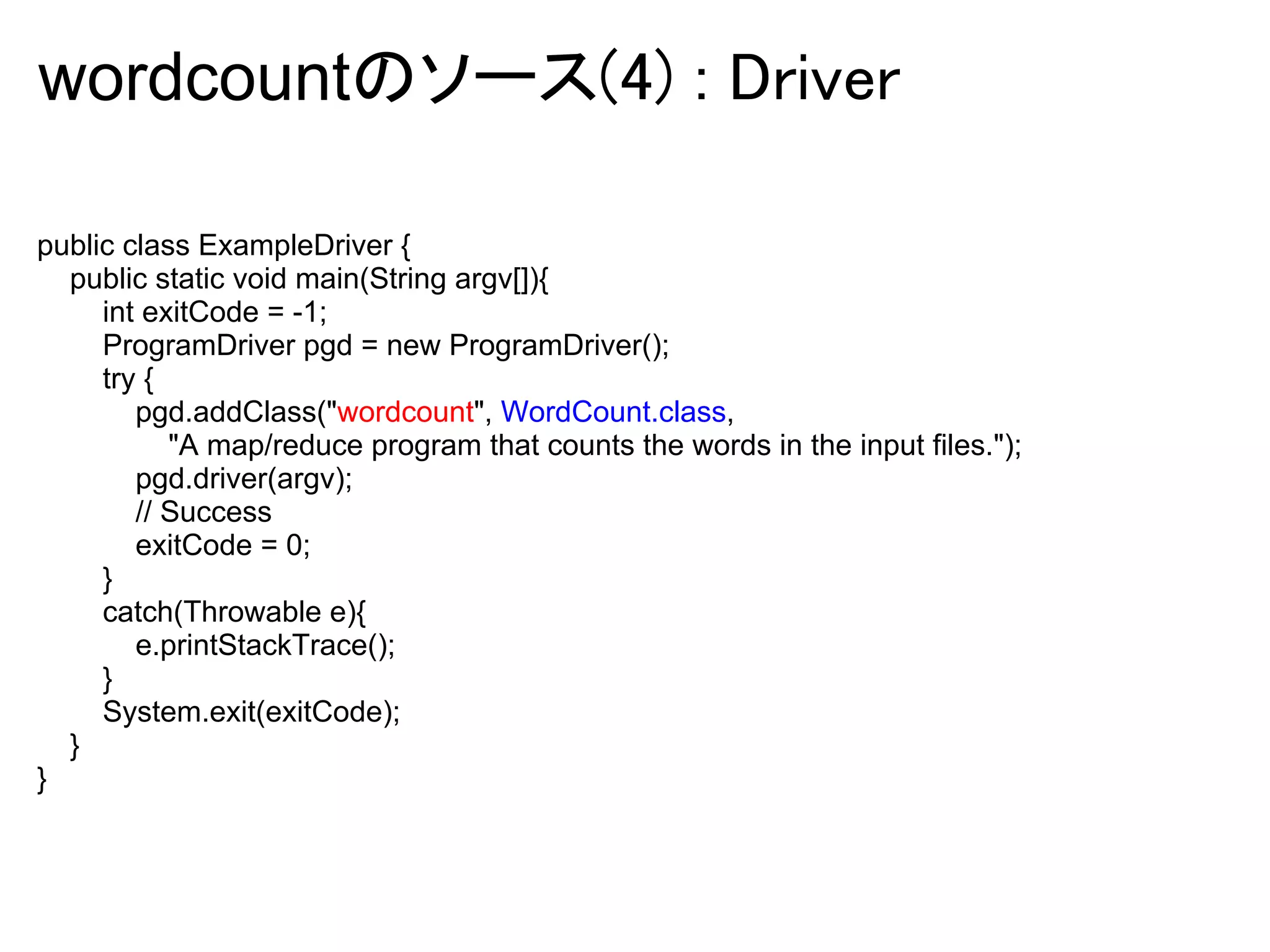 wordcountのソース(4) : Driver

public class ExampleDriver {
  public static void main(String argv[]){
     int exitCode = -1;
     ProgramDriver pgd = new ProgramDriver();
     try {
        pgd.addClass("wordcount", WordCount.class,
           "A map/reduce program that counts the words in the input files.");
        pgd.driver(argv);
        // Success
        exitCode = 0;
     }
     catch(Throwable e){
        e.printStackTrace();
     }
     System.exit(exitCode);
  }
}
 