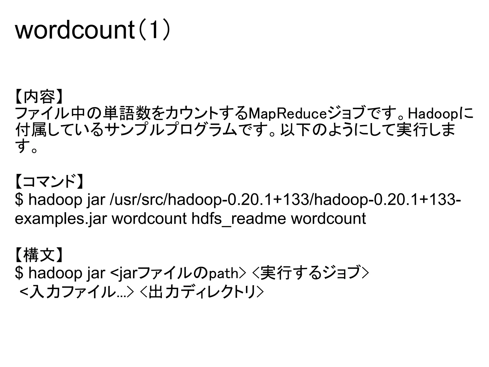 wordcount（1）

【内容】
ファイル中の単語数をカウントするMapReduceジョブです。Hadoopに
付属しているサンプルプログラムです。以下のようにして実行しま
す。

【コマンド】
$ hadoop jar /usr/src/hadoop-0.20.1+133/hadoop-0.20.1+133-
examples.jar wordcount hdfs_readme wordcount

【構文】
$ hadoop jar <jarファイルのpath> <実行するジョブ>
 <入力ファイル...> <出力ディレクトリ>
 