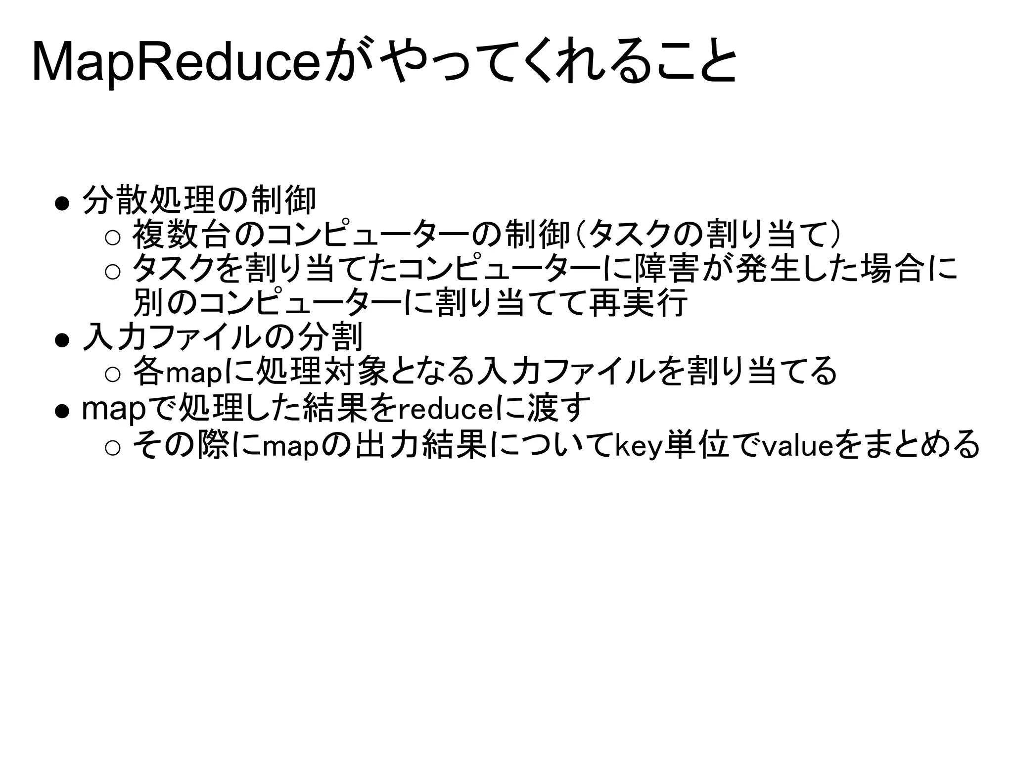 MapReduceがやってくれること

 分散処理の制御
   複数台のコンピューターの制御（タスクの割り当て）
   タスクを割り当てたコンピューターに障害が発生した場合に
   別のコンピューターに割り当てて再実行
 入力ファイルの分割
   各mapに処理対象となる入力ファイルを割り当てる
 mapで処理した結果をreduceに渡す
   その際にmapの出力結果についてkey単位でvalueをまとめる
 