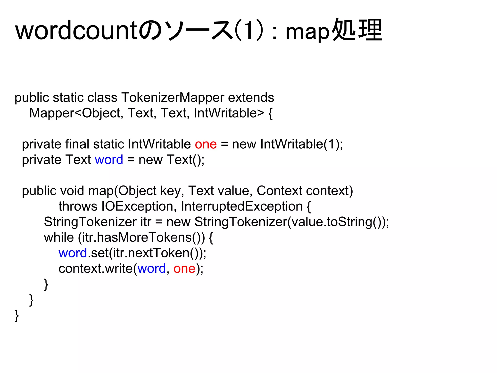 wordcountのソース(1) : map処理

public static class TokenizerMapper extends
  Mapper<Object, Text, Text, IntWritable> {

    private final static IntWritable one = new IntWritable(1);
    private Text word = new Text();

    public void map(Object key, Text value, Context context)
           throws IOException, InterruptedException {
       StringTokenizer itr = new StringTokenizer(value.toString());
       while (itr.hasMoreTokens()) {
           word.set(itr.nextToken());
           context.write(word, one);
       }
     }
}
 