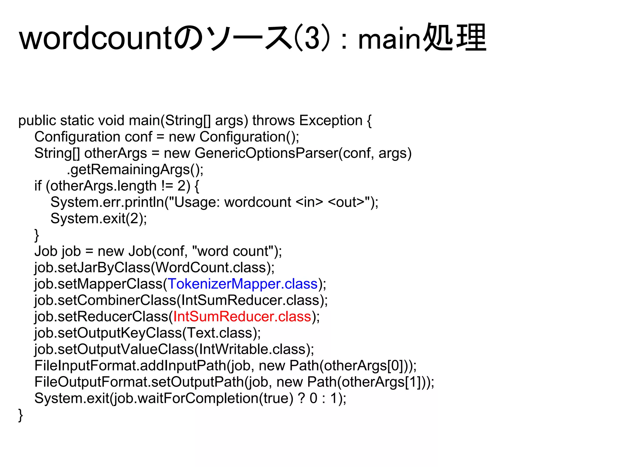 wordcountのソース(3) : main処理

public static void main(String[] args) throws Exception {
  Configuration conf = new Configuration();
  String[] otherArgs = new GenericOptionsParser(conf, args)
        .getRemainingArgs();
  if (otherArgs.length != 2) {
      System.err.println("Usage: wordcount <in> <out>");
      System.exit(2);
  }
  Job job = new Job(conf, "word count");
  job.setJarByClass(WordCount.class);
  job.setMapperClass(TokenizerMapper.class);
  job.setCombinerClass(IntSumReducer.class);
  job.setReducerClass(IntSumReducer.class);
  job.setOutputKeyClass(Text.class);
  job.setOutputValueClass(IntWritable.class);
  FileInputFormat.addInputPath(job, new Path(otherArgs[0]));
  FileOutputFormat.setOutputPath(job, new Path(otherArgs[1]));
  System.exit(job.waitForCompletion(true) ? 0 : 1);
}
 