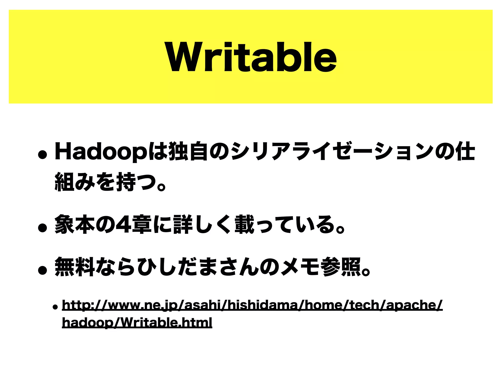 Writable
•Hadoopは独自のシリアライゼーションの仕
組みを持つ。
•象本の4章に詳しく載っている。
•無料ならひしだまさんのメモ参照。
•http://www.ne.jp/asahi/hishidama/home/tech/apache/
hadoop/Writable.html
 