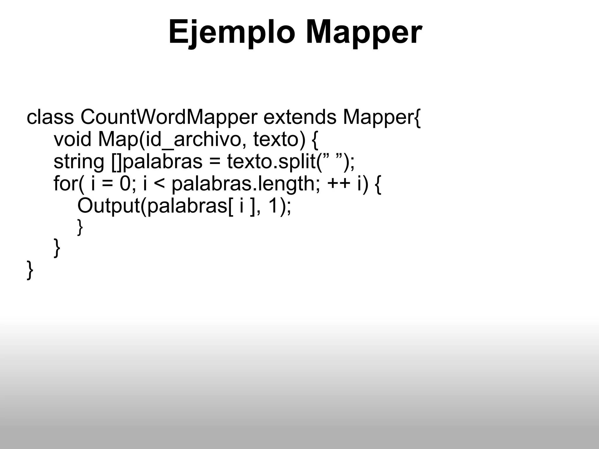 Ejemplo Mapper class CountWordMapper extends Mapper{ void Map(id_archivo, texto) { string []palabras = texto.split(” ”); for( i = 0; i < palabras.length; ++ i) { Output(palabras[ i ], 1); } } } 