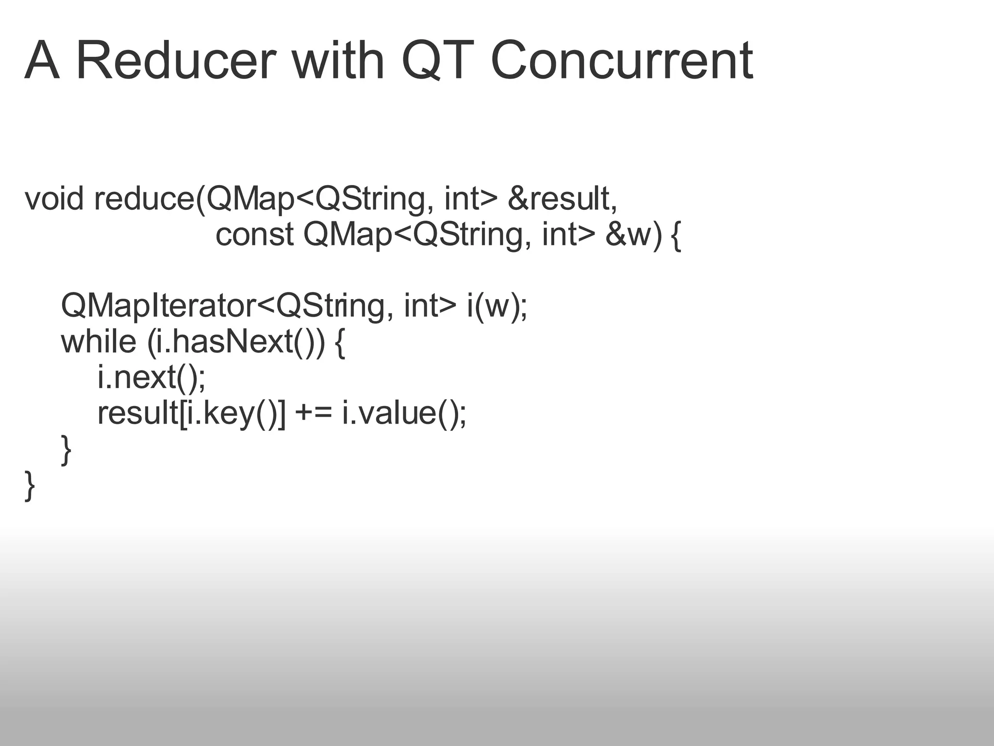 A Reducer with QT Concurrent void reduce(QMap<QString, int> &result,                        const QMap<QString, int> &w) {      QMapIterator<QString, int> i(w);     while (i.hasNext()) {         i.next();         result[i.key()] += i.value();     } } 