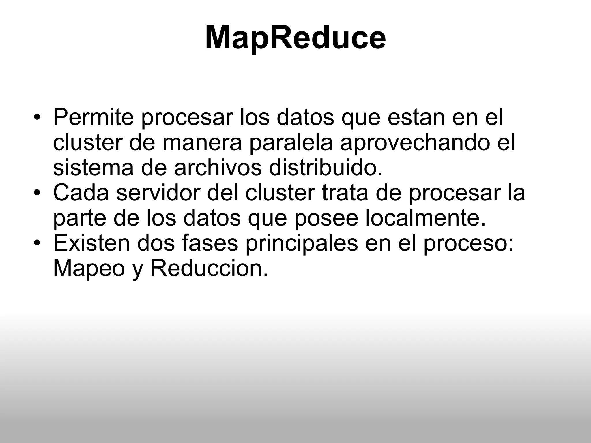 MapReduce Permite procesar los datos que estan en el cluster de manera paralela aprovechando el sistema de archivos distribuido. Cada servidor del cluster trata de procesar la parte de los datos que posee localmente. Existen dos fases principales en el proceso: Mapeo y Reduccion. 