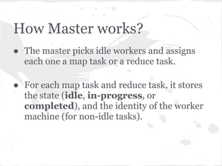 How Master works?
● The master picks idle workers and assigns
  each one a map task or a reduce task.

● For each map task and reduce task, it stores
  the state (idle, in-progress, or
  completed), and the identity of the worker
  machine (for non-idle tasks).
 