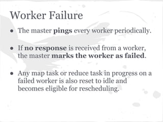 Worker Failure
● The master pings every worker periodically.

● If no response is received from a worker,
  the master marks the worker as failed.

● Any map task or reduce task in progress on a
  failed worker is also reset to idle and
  becomes eligible for rescheduling.
 