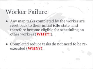 Worker Failure
● Any map tasks completed by the worker are
  reset back to their initial idle state, and
  therefore become eligible for scheduling on
  other workers (WHY?!).

● Completed reduce tasks do not need to be re-
  executed (WHY?!).
 