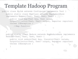 Template Hadoop Program
public class MyJob extends Configured implements Tool {
   public static class MapClass extends MapReduceBase
   implements Mapper<Text, Text, Text, Text> {
       public void map(Text key, Text value,
       OutputCollector<Text, Text> output, Reporter reporter)
       throws IOException {
          //Map Function
       }
   }
   public static class Reduce extends MapReduceBase implements
   Reducer<Text, Text, Text, Text> {
       public void reduce(Text key, Iterator<Text> values,
       OutputCollector<Text, Text> output, Reporter reporter)
       throws IOException {
       }
   }
 