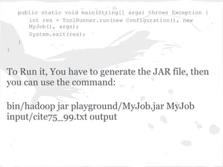 public static void main(String[] args) throws Exception {
       int res = ToolRunner.run(new Configuration(), new
       MyJob(), args);
       System.exit(res);
    }
}



To Run it, You have to generate the JAR file, then
you can use the command:

bin/hadoop jar playground/MyJob.jar MyJob
input/cite75_99.txt output
 