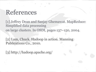 References
[1] Jeffrey Dean and Sanjay Ghemawat. MapReduce:
Simplified data processing
on large clusters. In OSDI, pages 137–150, 2004.

[2] Lam, Chuck. Hadoop in action. Manning
Publications Co., 2010.

[3] http://hadoop.apache.org/
 