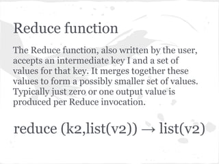 Reduce function
The Reduce function, also written by the user,
accepts an intermediate key I and a set of
values for that key. It merges together these
values to form a possibly smaller set of values.
Typically just zero or one output value is
produced per Reduce invocation.


reduce (k2,list(v2)) → list(v2)
 