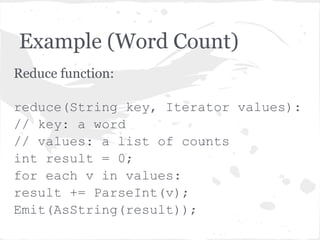 Example (Word Count)
Reduce function:

reduce(String key, Iterator values):
// key: a word
// values: a list of counts
int result = 0;
for each v in values:
result += ParseInt(v);
Emit(AsString(result));
 
