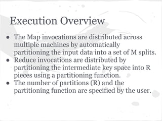 Execution Overview
● The Map invocations are distributed across
  multiple machines by automatically
  partitioning the input data into a set of M splits.
● Reduce invocations are distributed by
  partitioning the intermediate key space into R
  pieces using a partitioning function.
● The number of partitions (R) and the
  partitioning function are specified by the user.
 