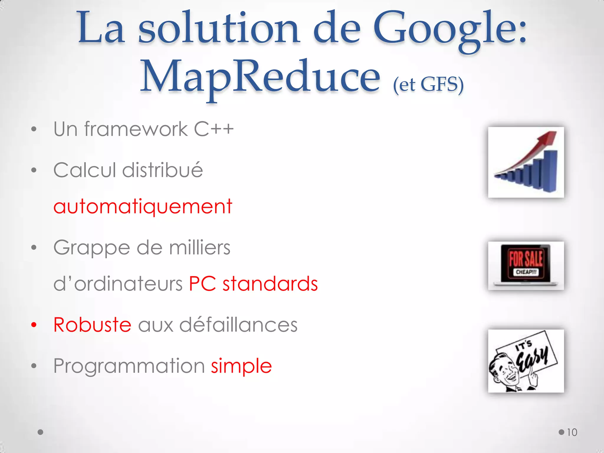 La solution de Google:
MapReduce (et GFS)
10
• Un framework C++
• Calcul distribué
automatiquement
• Grappe de milliers
d’ordinateurs PC standards
• Robuste aux défaillances
• Programmation simple
 