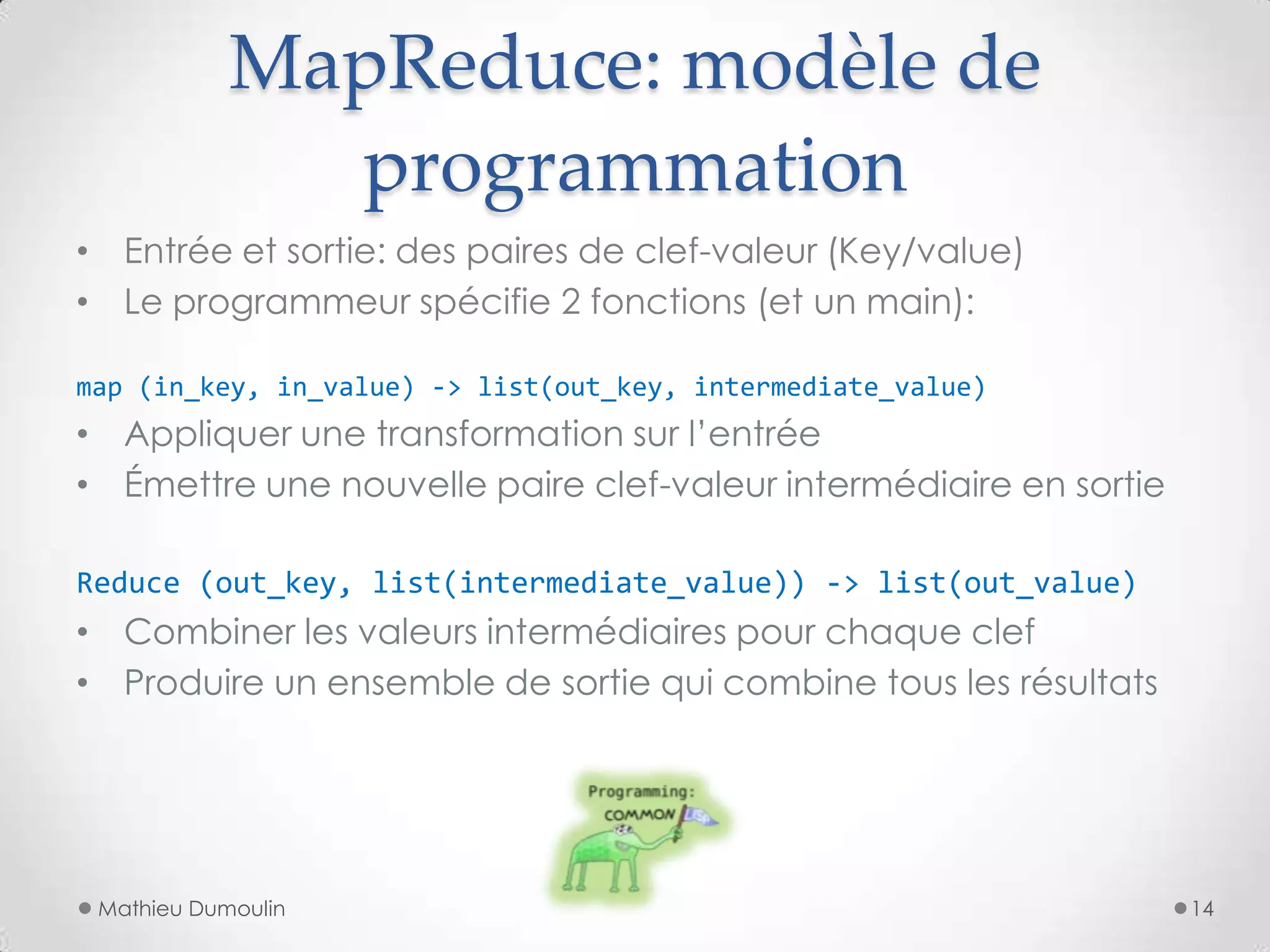 MapReduce: modèle de
programmation
• Entrée et sortie: des paires de clef-valeur (Key/value)
• Le programmeur spécifie 2 fonctions (et un main):
map (in_key, in_value) -> list(out_key, intermediate_value)
• Appliquer une transformation sur l’entrée
• Émettre une nouvelle paire clef-valeur intermédiaire en sortie
Reduce (out_key, list(intermediate_value)) -> list(out_value)
• Combiner les valeurs intermédiaires pour chaque clef
• Produire un ensemble de sortie qui combine tous les résultats
Mathieu Dumoulin 14
 