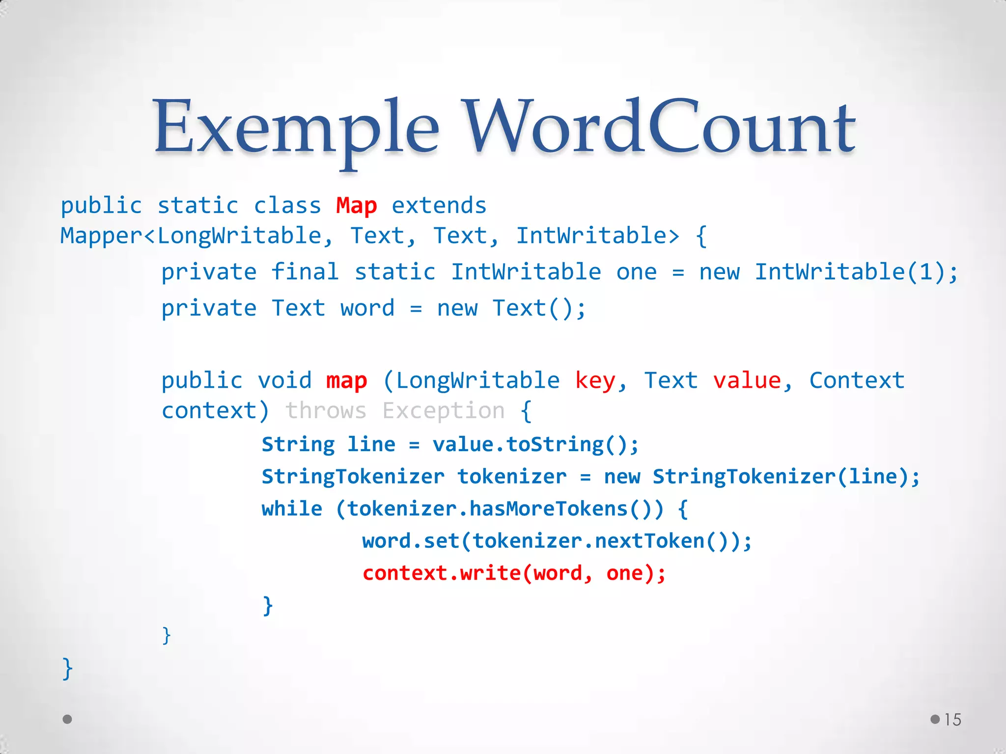 Exemple WordCount
public static class Map extends
Mapper<LongWritable, Text, Text, IntWritable> {
private final static IntWritable one = new IntWritable(1);
private Text word = new Text();
public void map (LongWritable key, Text value, Context
context) throws Exception {
String line = value.toString();
StringTokenizer tokenizer = new StringTokenizer(line);
while (tokenizer.hasMoreTokens()) {
word.set(tokenizer.nextToken());
context.write(word, one);
}
}
}
15
 