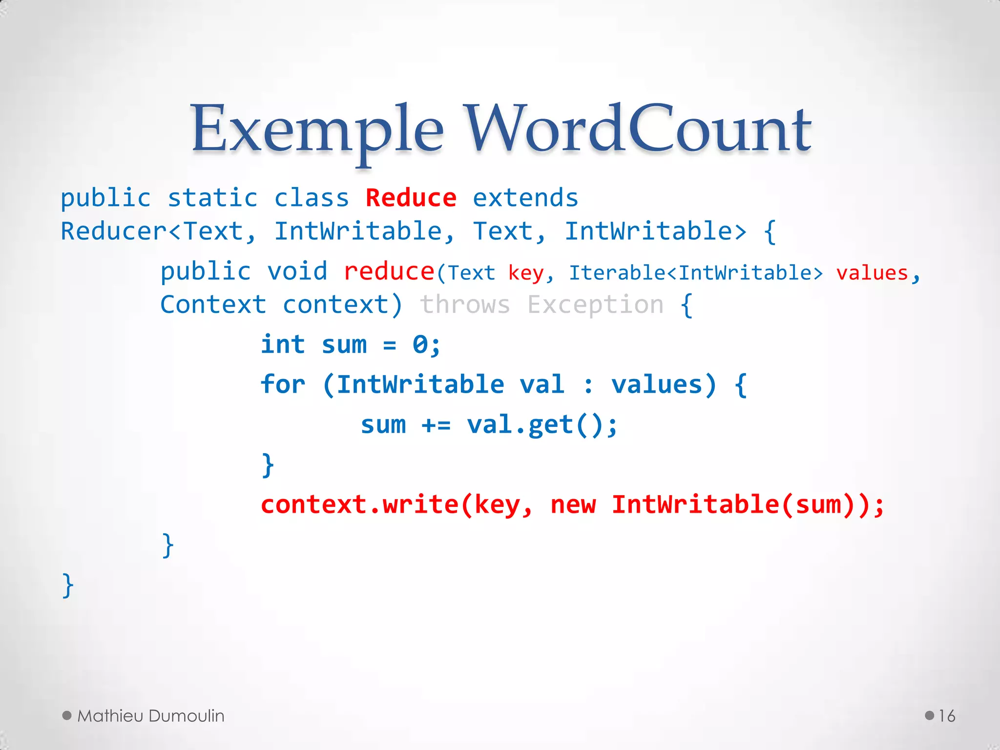 Exemple WordCount
public static class Reduce extends
Reducer<Text, IntWritable, Text, IntWritable> {
public void reduce(Text key, Iterable<IntWritable> values,
Context context) throws Exception {
int sum = 0;
for (IntWritable val : values) {
sum += val.get();
}
context.write(key, new IntWritable(sum));
}
}
Mathieu Dumoulin 16
 