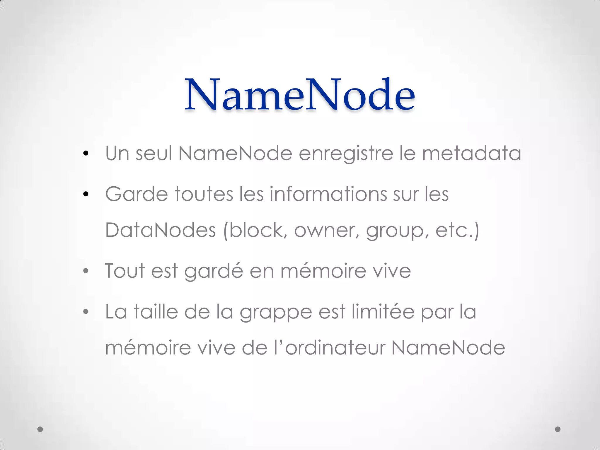 NameNode
• Un seul NameNode enregistre le metadata
• Garde toutes les informations sur les
DataNodes (block, owner, group, etc.)
• Tout est gardé en mémoire vive
• La taille de la grappe est limitée par la
mémoire vive de l’ordinateur NameNode
 