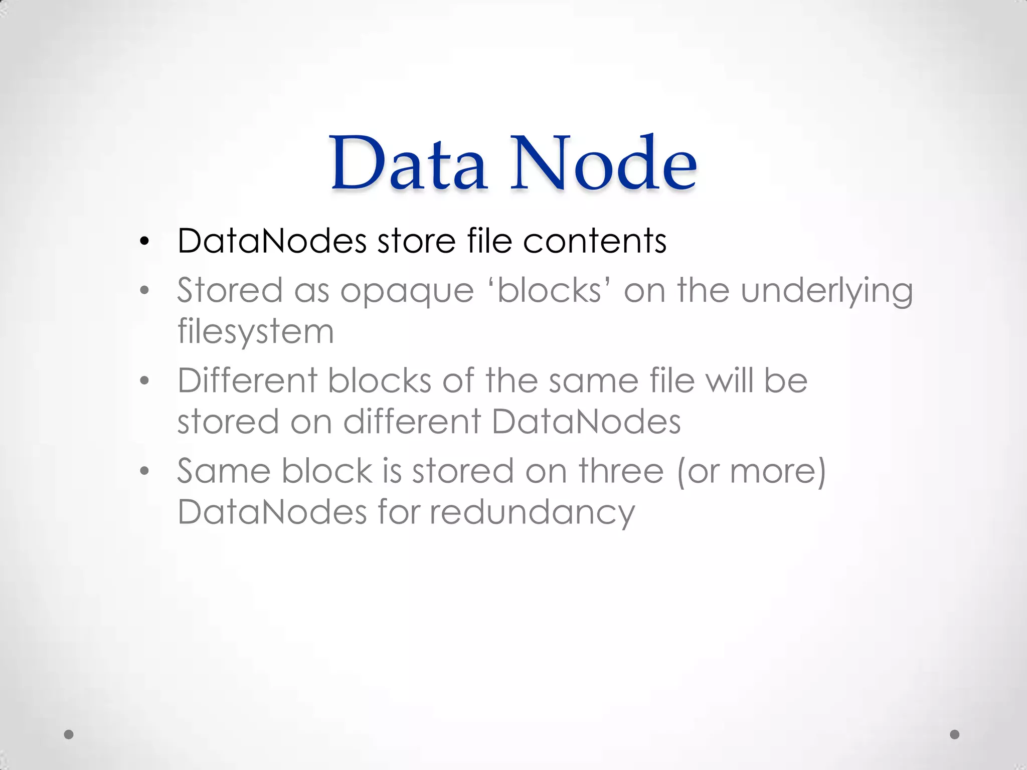 Data Node
• DataNodes store file contents
• Stored as opaque ‘blocks’ on the underlying
filesystem
• Different blocks of the same file will be
stored on different DataNodes
• Same block is stored on three (or more)
DataNodes for redundancy
 
