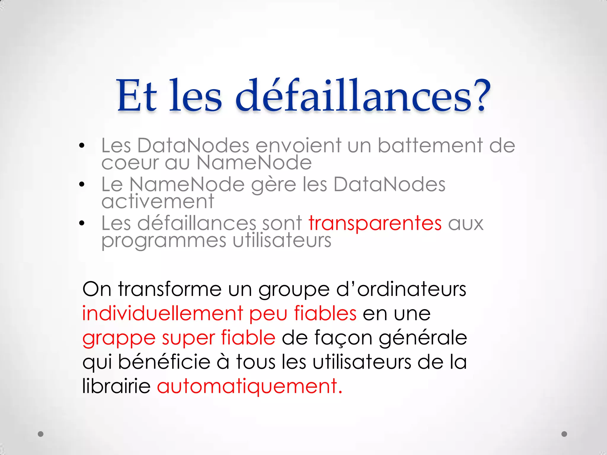 Et les défaillances?
• Les DataNodes envoient un battement de
coeur au NameNode
• Le NameNode gère les DataNodes
activement
• Les défaillances sont transparentes aux
programmes utilisateurs
On transforme un groupe d’ordinateurs
individuellement peu fiables en une
grappe super fiable de façon générale
qui bénéficie à tous les utilisateurs de la
librairie automatiquement.
 