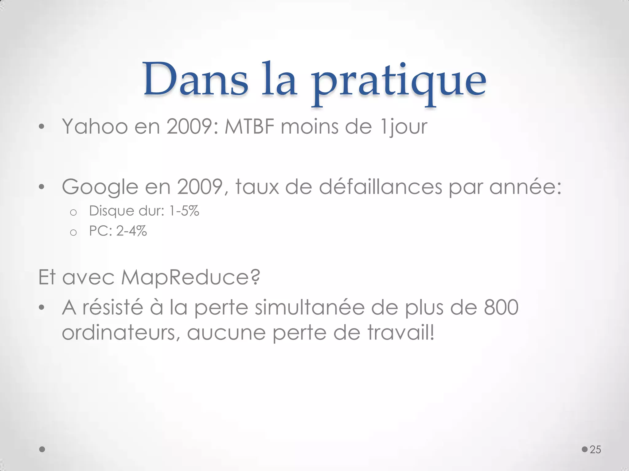 Dans la pratique
• Yahoo en 2009: MTBF moins de 1jour
• Google en 2009, taux de défaillances par année:
o Disque dur: 1-5%
o PC: 2-4%
Et avec MapReduce?
• A résisté à la perte simultanée de plus de 800
ordinateurs, aucune perte de travail!
25
 