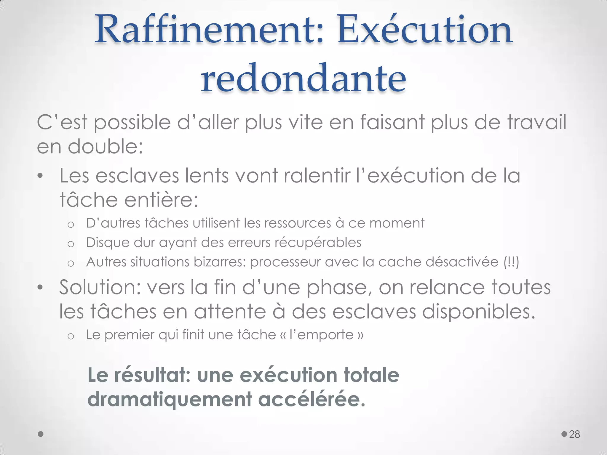 Raffinement: Exécution
redondante
C’est possible d’aller plus vite en faisant plus de travail
en double:
• Les esclaves lents vont ralentir l’exécution de la
tâche entière:
o D’autres tâches utilisent les ressources à ce moment
o Disque dur ayant des erreurs récupérables
o Autres situations bizarres: processeur avec la cache désactivée (!!)
• Solution: vers la fin d’une phase, on relance toutes
les tâches en attente à des esclaves disponibles.
o Le premier qui finit une tâche « l’emporte »
Le résultat: une exécution totale
dramatiquement accélérée.
28
 
