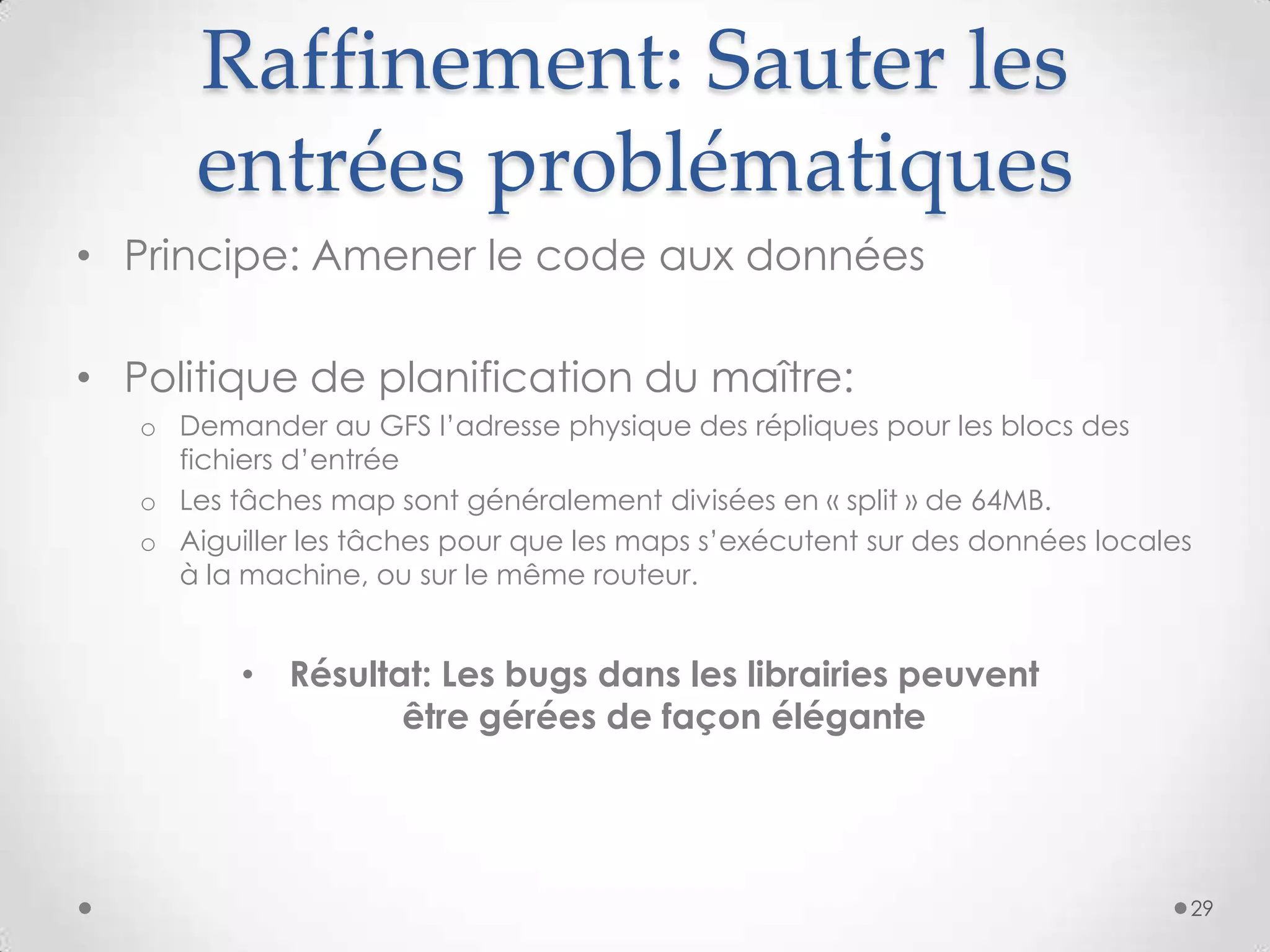 Raffinement: Sauter les
entrées problématiques
• Résultat: Les bugs dans les librairies peuvent
être gérées de façon élégante
• Principe: Amener le code aux données
• Politique de planification du maître:
o Demander au GFS l’adresse physique des répliques pour les blocs des
fichiers d’entrée
o Les tâches map sont généralement divisées en « split » de 64MB.
o Aiguiller les tâches pour que les maps s’exécutent sur des données locales
à la machine, ou sur le même routeur.
29
 