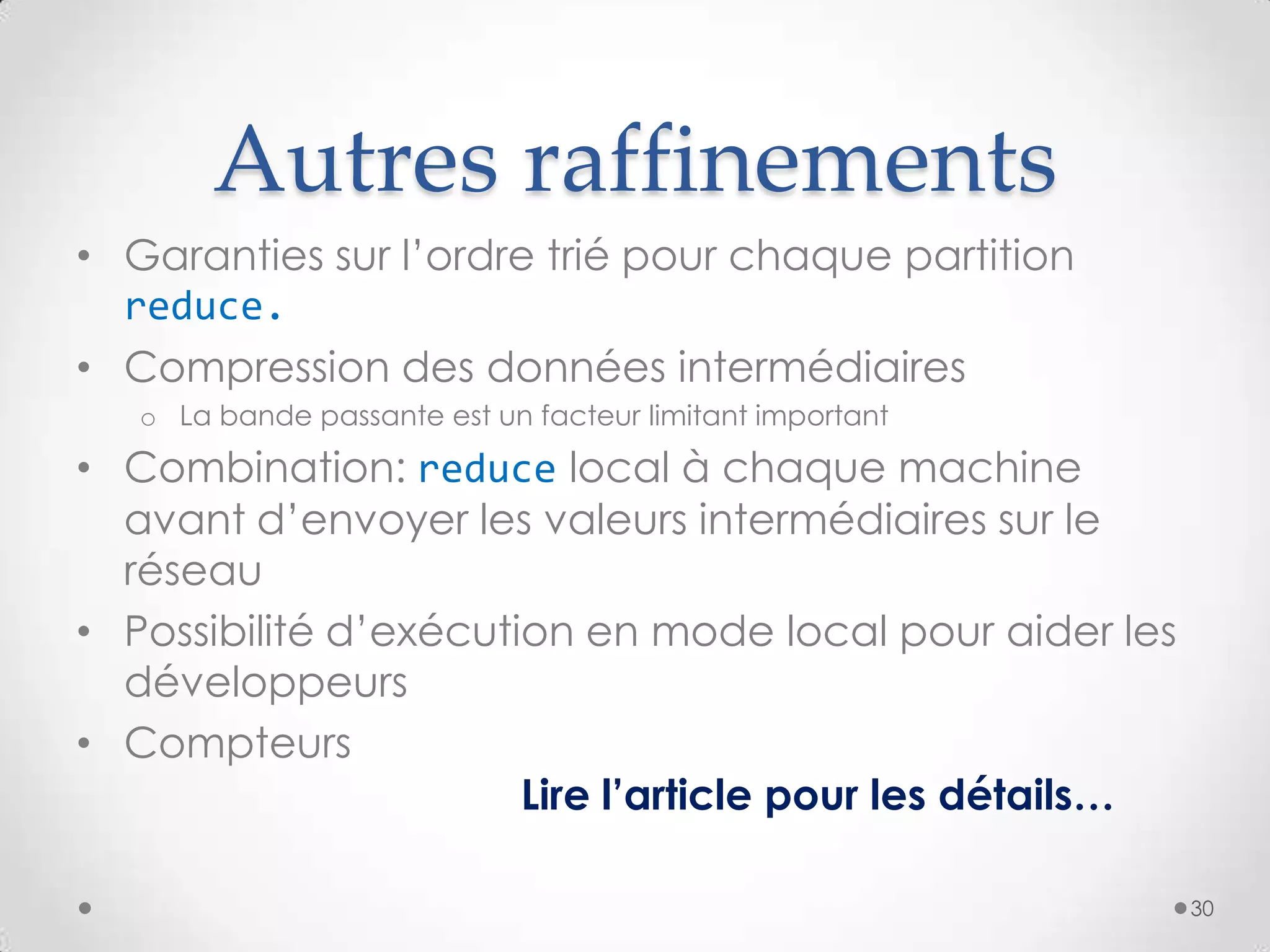 Autres raffinements
• Garanties sur l’ordre trié pour chaque partition
reduce.
• Compression des données intermédiaires
o La bande passante est un facteur limitant important
• Combination: reduce local à chaque machine
avant d’envoyer les valeurs intermédiaires sur le
réseau
• Possibilité d’exécution en mode local pour aider les
développeurs
• Compteurs
Lire l’article pour les détails…
30
 