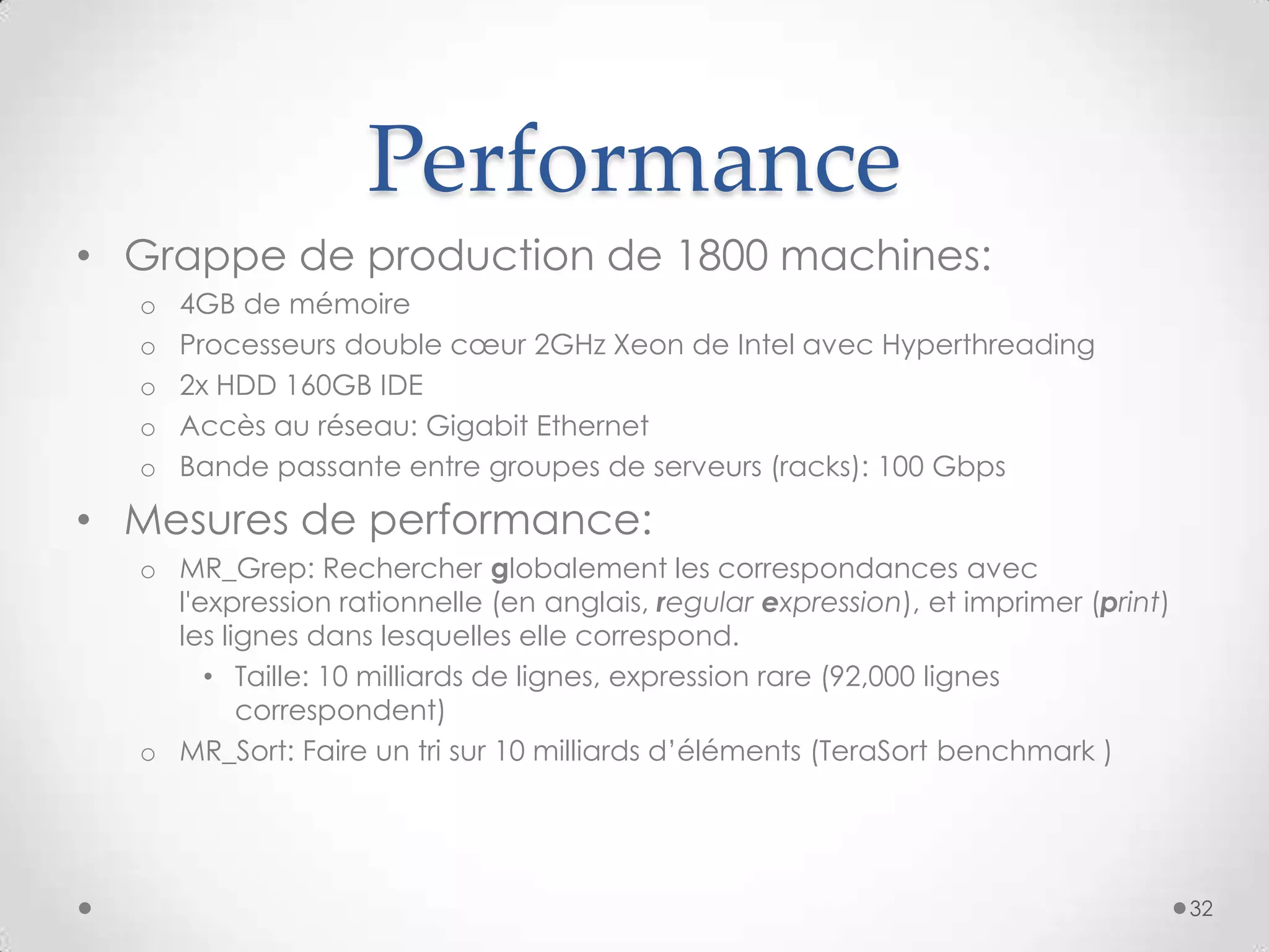 Performance
• Grappe de production de 1800 machines:
o 4GB de mémoire
o Processeurs double cœur 2GHz Xeon de Intel avec Hyperthreading
o 2x HDD 160GB IDE
o Accès au réseau: Gigabit Ethernet
o Bande passante entre groupes de serveurs (racks): 100 Gbps
• Mesures de performance:
o MR_Grep: Rechercher globalement les correspondances avec
l'expression rationnelle (en anglais, regular expression), et imprimer (print)
les lignes dans lesquelles elle correspond.
• Taille: 10 milliards de lignes, expression rare (92,000 lignes
correspondent)
o MR_Sort: Faire un tri sur 10 milliards d’éléments (TeraSort benchmark )
32
 