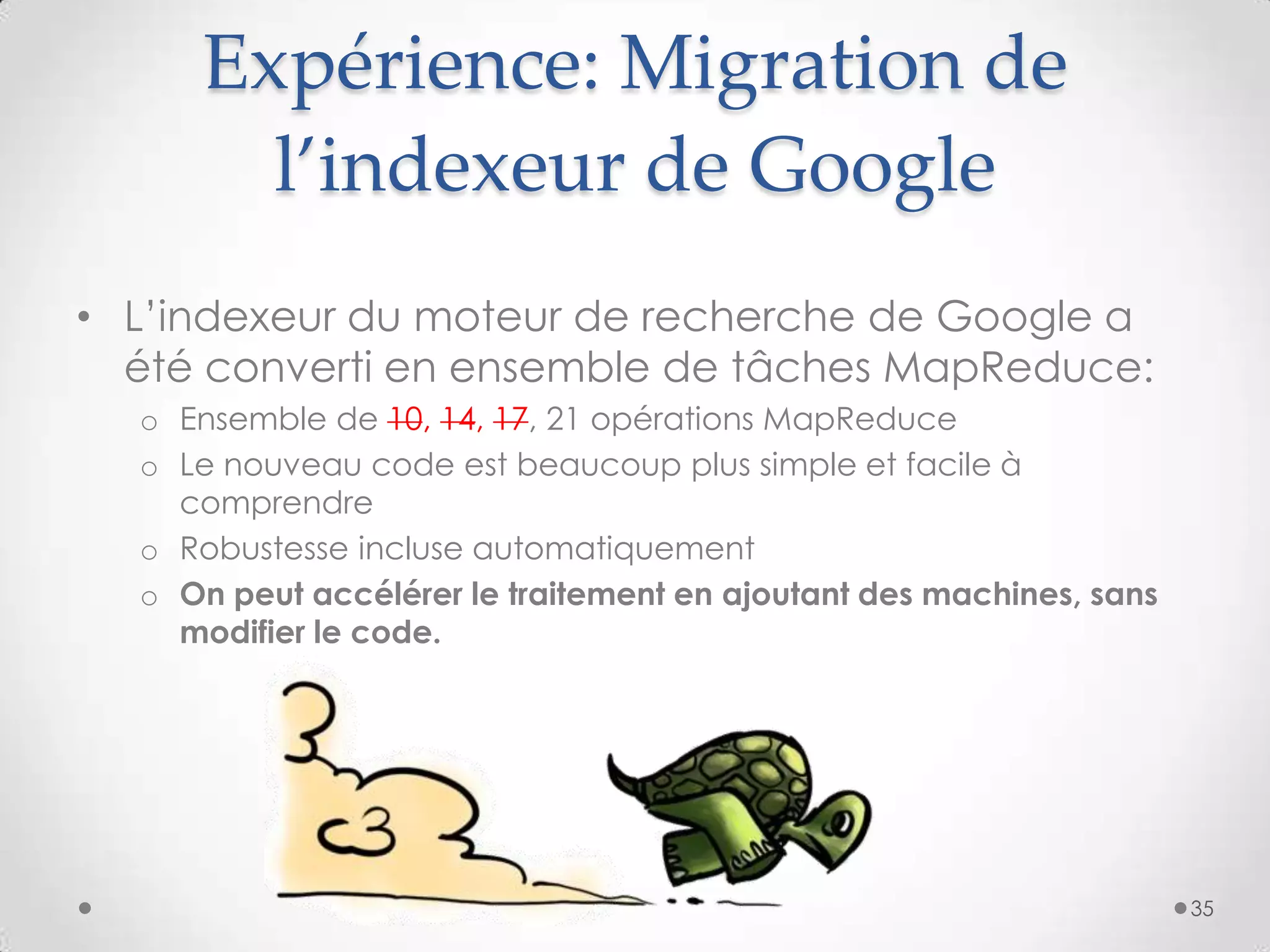 Expérience: Migration de
l’indexeur de Google
• L’indexeur du moteur de recherche de Google a
été converti en ensemble de tâches MapReduce:
o Ensemble de 10, 14, 17, 21 opérations MapReduce
o Le nouveau code est beaucoup plus simple et facile à
comprendre
o Robustesse incluse automatiquement
o On peut accélérer le traitement en ajoutant des machines, sans
modifier le code.
35
 